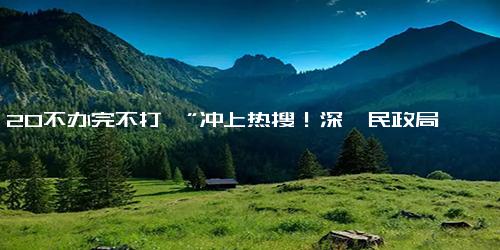 “5 20不办完不打烊”冲上热搜！深圳民政局最新提醒-